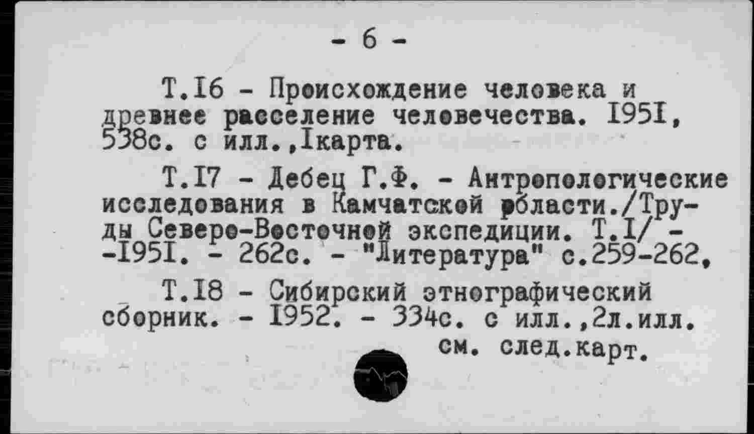 ﻿- 6 -
T.16 - Происхождение человека и древнее расселение человечества. 1951, 538с. с илл.Дкарта.
T.I7 - Дебец Г.Ф. - Антропологические исследования в Камчатской роласти./Труды Северо-Восточной экспедиции. Т.І/ --1951. - 262с. - "Литература" с.259-262,
T.I8 - Сибирский этнографический сборник. - 1952. - 334с. с илл.,2л.илл.
см. след.карт.